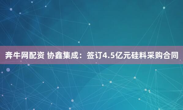 奔牛网配资 协鑫集成：签订4.5亿元硅料采购合同