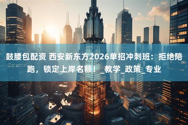 鼓腰包配资 西安新东方2026单招冲刺班：拒绝陪跑，锁定上岸名额！_教学_政策_专业