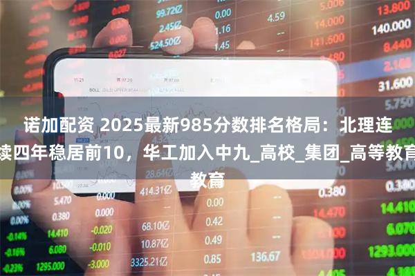 诺加配资 2025最新985分数排名格局：北理连续四年稳居前10，华工加入中九_高校_集团_高等教育