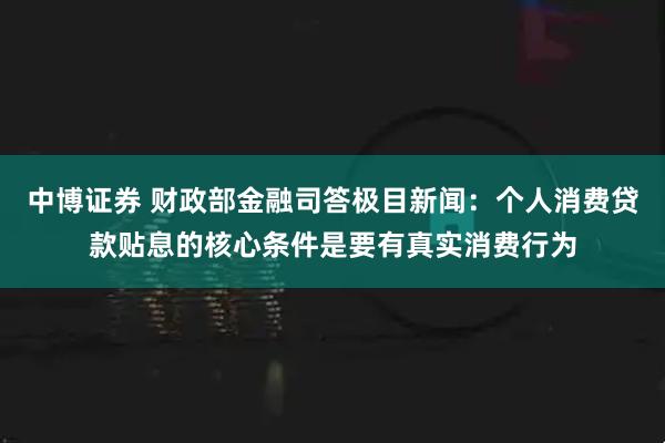 中博证券 财政部金融司答极目新闻：个人消费贷款贴息的核心条件是要有真实消费行为