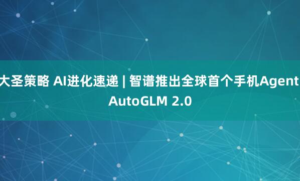 大圣策略 AI进化速递 | 智谱推出全球首个手机Agent AutoGLM 2.0