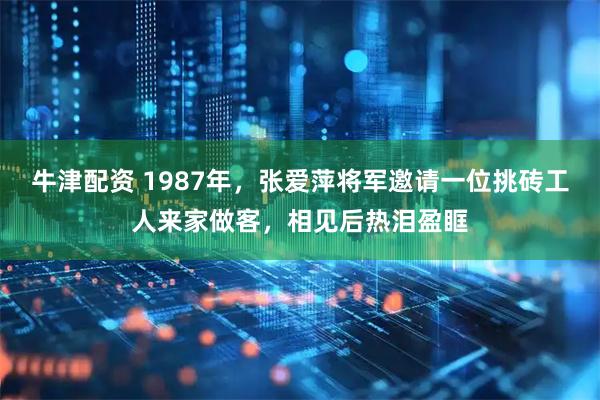 牛津配资 1987年，张爱萍将军邀请一位挑砖工人来家做客，相见后热泪盈眶