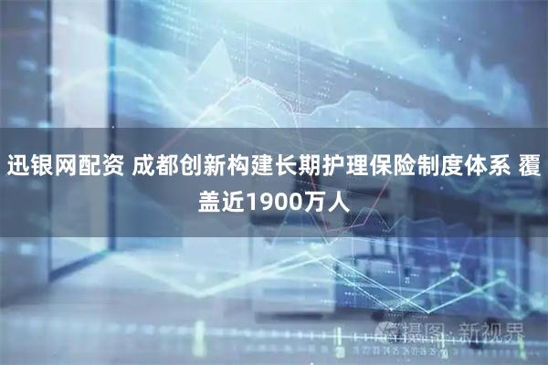 迅银网配资 成都创新构建长期护理保险制度体系 覆盖近1900万人