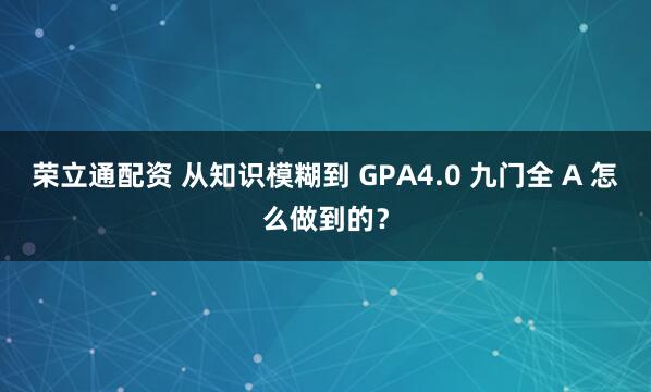 荣立通配资 从知识模糊到 GPA4.0 九门全 A 怎么做到的？