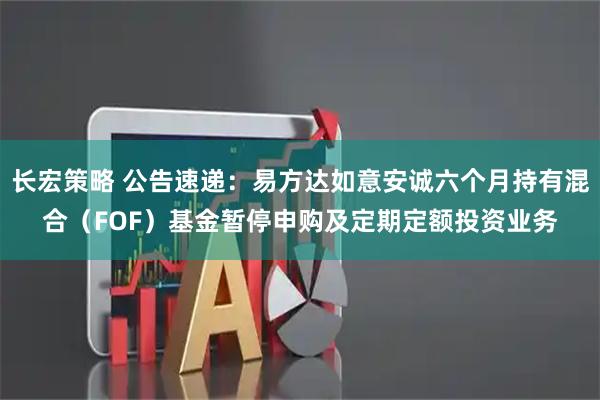 长宏策略 公告速递：易方达如意安诚六个月持有混合（FOF）基金暂停申购及定期定额投资业务