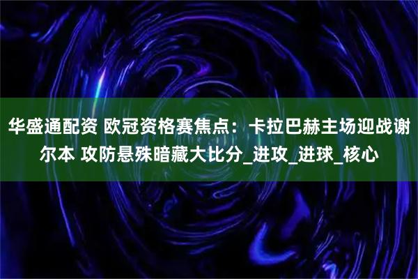 华盛通配资 欧冠资格赛焦点：卡拉巴赫主场迎战谢尔本 攻防悬殊暗藏大比分_进攻_进球_核心