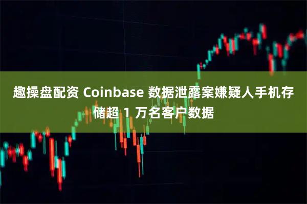 趣操盘配资 Coinbase 数据泄露案嫌疑人手机存储超 1 万名客户数据