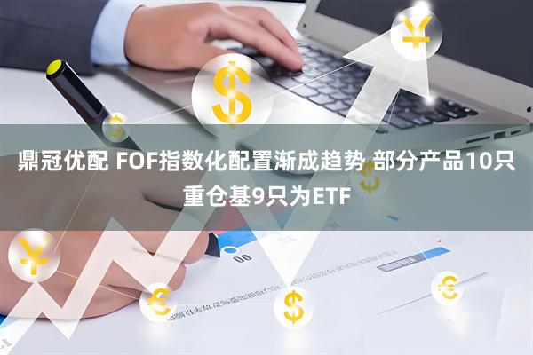 鼎冠优配 FOF指数化配置渐成趋势 部分产品10只重仓基9只为ETF