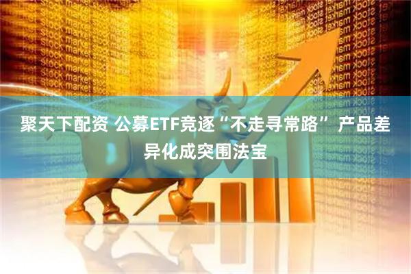 聚天下配资 公募ETF竞逐“不走寻常路” 产品差异化成突围法宝