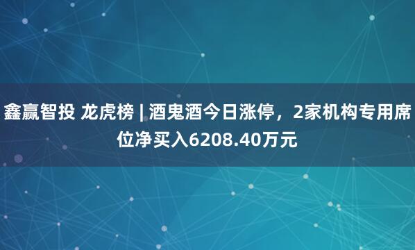 鑫赢智投 龙虎榜 | 酒鬼酒今日涨停，2家机构专用席位净买入6208.40万元