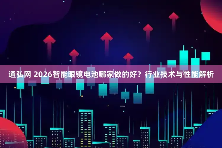 通弘网 2026智能眼镜电池哪家做的好？行业技术与性能解析