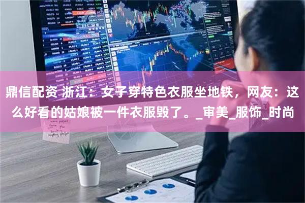 鼎信配资 浙江：女子穿特色衣服坐地铁，网友：这么好看的姑娘被一件衣服毁了。_审美_服饰_时尚