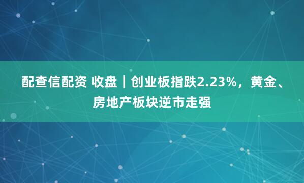 配查信配资 收盘｜创业板指跌2.23%，黄金、房地产板块逆市走强