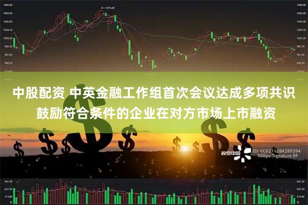 中股配资 中英金融工作组首次会议达成多项共识 鼓励符合条件的企业在对方市场上市融资