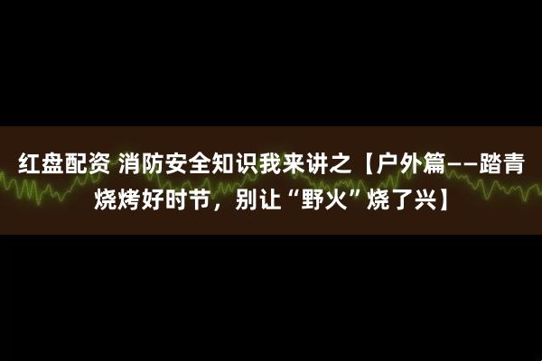 红盘配资 消防安全知识我来讲之【户外篇——踏青烧烤好时节，别让“野火”烧了兴】