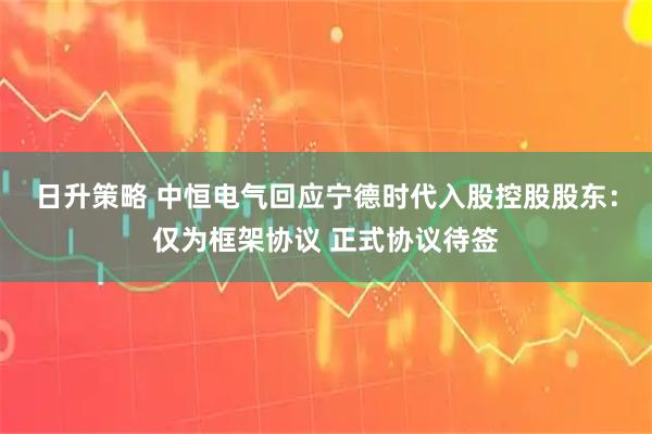 日升策略 中恒电气回应宁德时代入股控股股东：仅为框架协议 正式协议待签